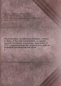 The Federalist : a collection of essays, written in favor of the new Constitution, as agreed upon by the fderal convention, September 17, 1787 ; reprinted from the original text, with an historical introduction and notes. 2