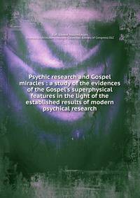 Psychic research and Gospel miracles : a study of the evidences of the Gospel's superphysical features in the light of the established results of modern psychical research