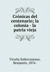 Cr?nicas del centenario; la colonia - la patria vieja