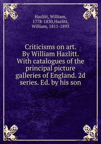 Criticisms on art. By William Hazlitt. With catalogues of the principal picture galleries of England. 2d series. Ed. by his son