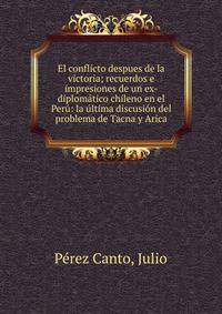 El conflicto despues de la victoria; recuerdos e impresiones de un ex-diplom?tico chileno en el Per?: la ?ltima discusi?n del problema de Tacna y Arica