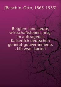Belgien; land, leute, wirtschaftsleben, hrsg. im auftragedes Kaiserlich deutschen general-gouvernements . Mit zwei karten