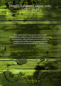 Inscriptionum latinarum selectarum amplissima collectio ad illustrandam Romanae antiquitatis, disciplinam accommodata ac magnarum collectionum supplementa complura emendationesque exhibens;. 1