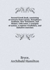 Second Greek book, consisting of extracts from Lucian, Xenophon's Anabasis, New Testament, and Homer; with notes, a synopsis of syntax, a copious vocabulary, and imitative exercises