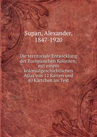 Die territoriale Entwicklung der Europ?ischen Kolonien; mit einem kolonialgeschichtlichen Atlas von 12 Karten und 40 K?rtchen im Text