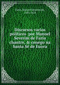 Discursos varios politicos por Manoel Severim de Faria chantre, &amp; conego na Santa S? de Euora.