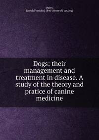 Dogs: their management and treatment in disease. A study of the theory and pratice of canine medicine