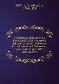 M?morial de l'?ducation du Bas-Canada, ?tant un expos? des principaux faits qui ont ue lieu relativement ? l'?ducation, depuis 1615 jusqu'? 1855, inclusivement
