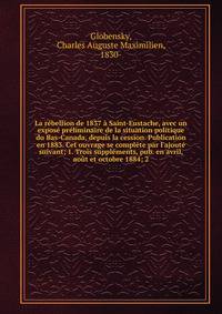 La r?bellion de 1837 ? Saint-Eustache, avec un expos? pr?liminaire de la situation politique du Bas-Canada, depuis la cession. Publication en 1883. Cet ouvrage se compl?te par l'ajout? suivant; 1. Trois suppl?ments, pub. en avril, ao?t et octobre 188