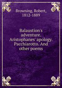 Balaustion's adventure. Aristophanes' apology. Pacchiarotto. And other poems