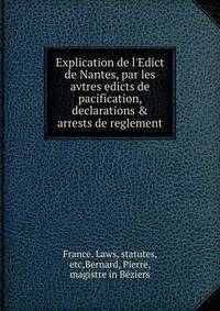Explication de l'Edict de Nantes, par les avtres edicts de pacification, declarations &amp; arrests de reglement