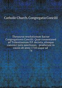 Thesaurus resolutionum Sacrae Congregationis Concilii. Quae consentane ad Tridentinorum P.P. decreta, aliasque canonici juris sanctiones, . prodierunt in causis ab anno 1718 usque ad . 74