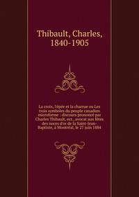 La croix, l'?p?e et la charrue ou Les trois symboles du peuple canadien microforme : discours prononc? par Charles Thibault, ecr., avocat aux f?tes des noces d'or de la Saint-Jean-Baptiste, ? Montr?al, le 27 juin 1884