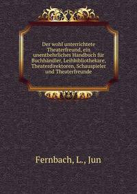 Der wohl unterrichtete Theaterfreund, ein unentbehrliches Handbuch f?r Buchh?ndler, Leihbibliothekare, Theaterdirektoren, Schauspieler und Theaterfreunde