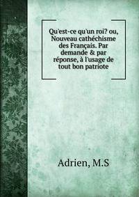 Qu'est-ce qu'un roi? ou, Nouveau cath?chisme des Fran?ais. Par demande &amp; par r?ponse, ? l'usage de tout bon patriote