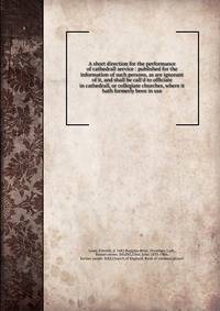 A short direction for the performance of cathedrall service : published for the information of such persons, as are ignorant of it, and shall be call'd to officiate in cathedrall, or collegiate churches, where it hath formerly been in use