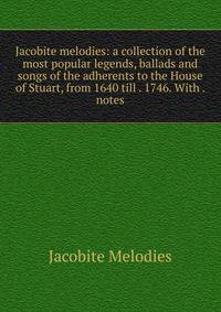 Jacobite melodies: a collection of the most popular legends, ballads and songs of the adherents to the House of Stuart, from 1640 till . 1746. With . notes