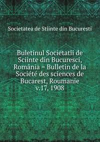 Buletinul Societatii de Sciinte din Bucuresci, Romnia = Bulletin de la Socit des sciences de Bucarest, Roumanie. v.17, 1908