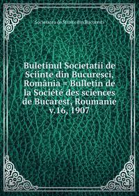 Buletinul Societatii de Sciinte din Bucuresci, Romnia = Bulletin de la Socit des sciences de Bucarest, Roumanie. v.16, 1907
