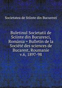 Buletinul Societatii de Sciinte din Bucuresci, Romnia = Bulletin de la Socit des sciences de Bucarest, Roumanie. v.6, 1897-98