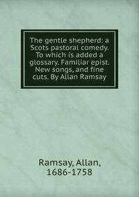 The gentle shepherd: a Scots pastoral comedy. To which is added a glossary. Familiar epist. New songs, and fine cuts. By Allan Ramsay