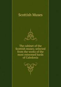 The cabinet of the Scottish muses; selected from the works of the most esteemed bards of Caledonia
