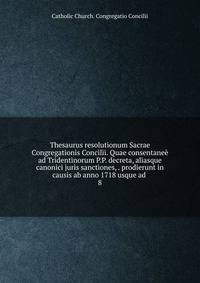 Thesaurus resolutionum Sacrae Congregationis Concilii. Quae consentane ad Tridentinorum P.P. decreta, aliasque canonici juris sanctiones, . prodierunt in causis ab anno 1718 usque ad . 8