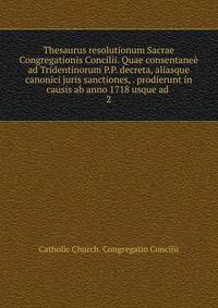 Thesaurus resolutionum Sacrae Congregationis Concilii. Quae consentane ad Tridentinorum P.P. decreta, aliasque canonici juris sanctiones, . prodierunt in causis ab anno 1718 usque ad . 2