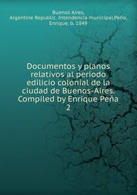 Documentos y planos relativos al periodo edilicio colonial de la ciudad de Buenos-Aires. Compiled by Enrique Pea. 2