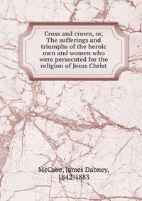 Cross and crown, or, The sufferings and triumphs of the heroic men and women who were persecuted for the religion of Jesus Christ