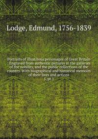 Portraits of illustrious personages of Great Britain : Engraved from authentic pictures in the galleries of the nobility, and the public collections of the country. With biographical and historical memoirs of their lives and actions. 5, pt.1