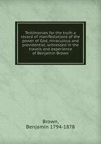 Testimonies for the truth a record of manifestations of the power of God, miraculous and providential, witnessed in the travels and experience of Benjamin Brown
