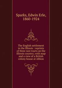 The English settlement in the Illinois : reprints of three rare tracts on the Illinois country; with map and a view of a British colony house at Albion