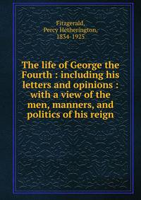 The life of George the Fourth : including his letters and opinions : with a view of the men, manners, and politics of his reign