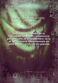 Notice sur l'incendie de la Cath?drale de Rouen : occasionn? par la foudre, le 15 septembre 1822, et sur l'histoire monumentale de cette ?glise : orn?e de six plances