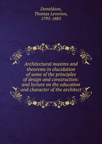 Architectural maxims and theorems in elucidation of some of the principles of design and construction: and lecture on the education and character of the architect