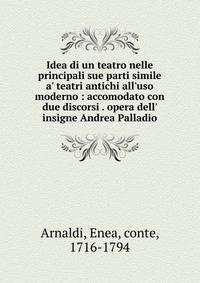 Idea di un teatro nelle principali sue parti simile a' teatri antichi all'uso moderno : accomodato con due discorsi . opera dell' insigne Andrea Palladio