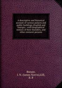 A descriptive and historical account of various palaces and public buildings (English and foreign) : with biographical notices of their founders, and other eminent persons