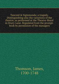 Tancred &amp; Sigismunda; a tragedy. Distinguishing also the variations of the theatre, as performed at the Theatre-Royal in Drury-Lane. Regulated from the prompt-book by permission of the managers