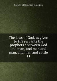 The laws of God, as given to His servants the prophets : between God and man, and man and man, and man and cattle. 11