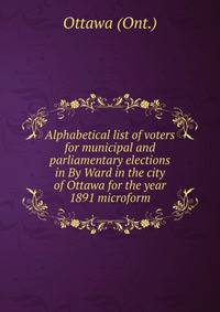Alphabetical list of voters for municipal and parliamentary elections in By Ward in the city of Ottawa for the year 1891 microform