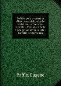 Le bon p?re : vertus et direction spirituelle de l'abb? Pierre Bienvenu Noailles, fondatuer de la Conegation de la Sainte-Famille de Bordeaux