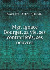 Mgr. Ignace Bourget, sa vie, ses contrarietes, ses oeuvres