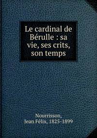 Le cardinal de B?rulle : sa vie, ses crits, son temps