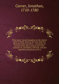 Three years' travels thoughout sic the interior parts of North America, for more than five thousand miles microform : containing an account of the lakes, islands and rivers, cateracts sic, mountains, minerals, soil and vegetable productions of the n