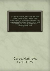 The olive branch, or, Faults on both sides, Federal and Democratic microform : a serious appeal on the necessity of mutual forgiveness and harmony, to save our common country from ruin