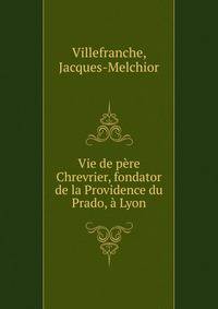 Vie de p?re Chrevrier, fondator de la Providence du Prado, ? Lyon