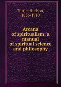 Arcana of spiritualism; a manual of spiritual science and philosophy