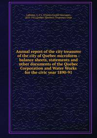 Annual report of the city treasurer of the city of Quebec microform : balance sheets, statements and other documents of the Quebec Corporation and Water Works for the civic year 1890-91