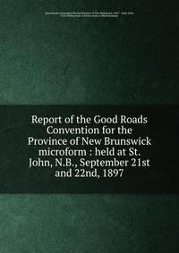Report of the Good Roads Convention for the Province of New Brunswick microform : held at St. John, N.B., September 21st and 22nd, 1897